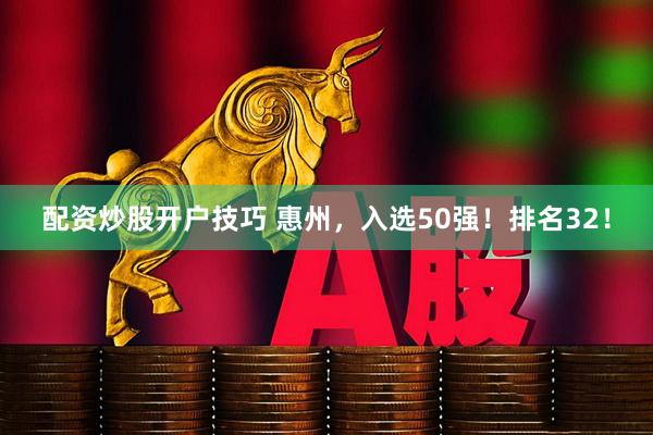 配资炒股开户技巧 惠州，入选50强！排名32！