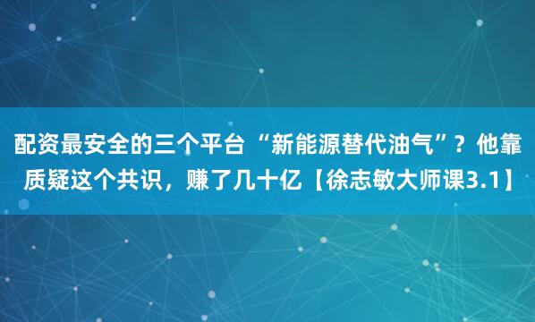 配资最安全的三个平台 “新能源替代油气”？他靠质疑这个共识，赚了几十亿【徐志敏大师课3.1】