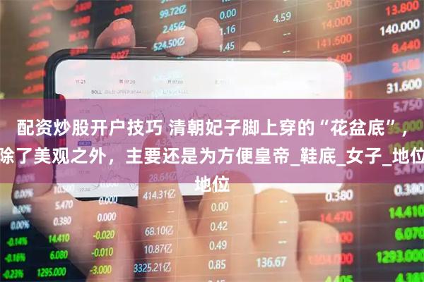 配资炒股开户技巧 清朝妃子脚上穿的“花盆底”，除了美观之外，主要还是为方便皇帝_鞋底_女子_地位