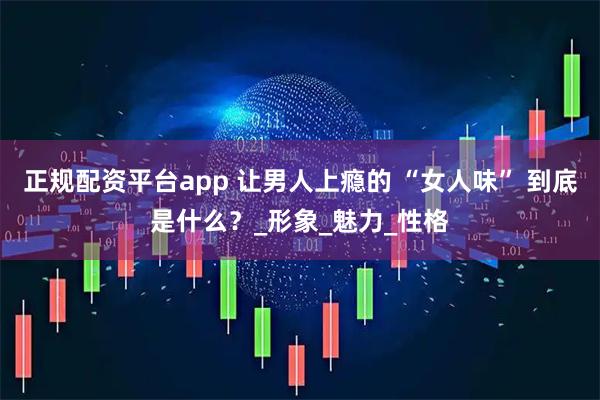正规配资平台app 让男人上瘾的 “女人味” 到底是什么？_形象_魅力_性格