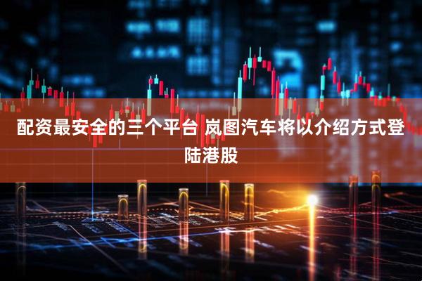 配资最安全的三个平台 岚图汽车将以介绍方式登陆港股