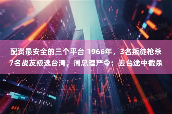 配资最安全的三个平台 1966年，3名叛徒枪杀7名战友叛逃台湾，周总理严令：去台途中截杀