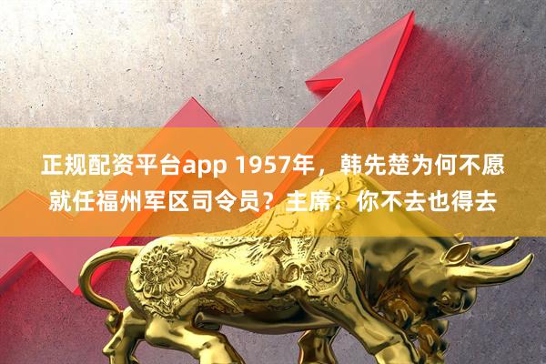 正规配资平台app 1957年，韩先楚为何不愿就任福州军区司令员？主席：你不去也得去