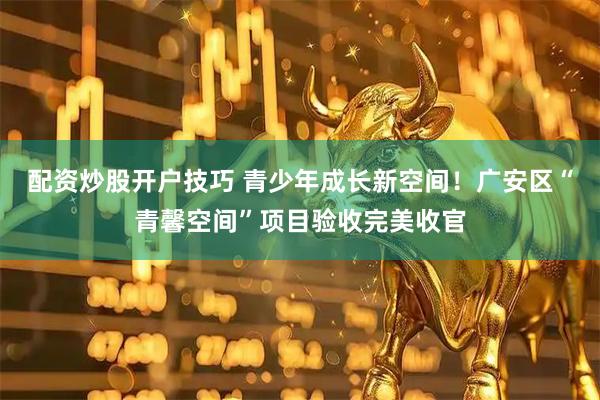 配资炒股开户技巧 青少年成长新空间！广安区“青馨空间”项目验收完美收官