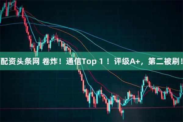 配资头条网 卷炸！通信Top 1 ！评级A+，第二被刷！
