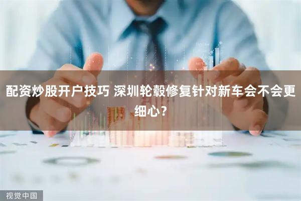 配资炒股开户技巧 深圳轮毂修复针对新车会不会更细心？