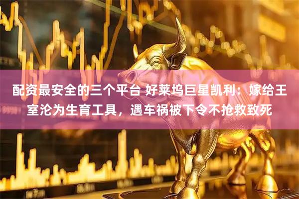 配资最安全的三个平台 好莱坞巨星凯利:嫁给王室沦为生育工具,遇车祸被下令不抢救致死