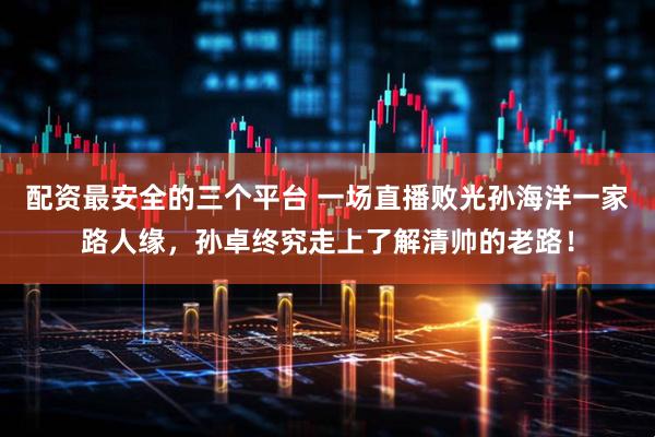 配资最安全的三个平台 一场直播败光孙海洋一家路人缘，孙卓终究走上了解清帅的老路！