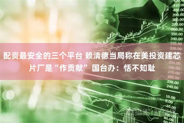 配资最安全的三个平台 赖清德当局称在美投资建芯片厂是“作贡献” 国台办：恬不知耻