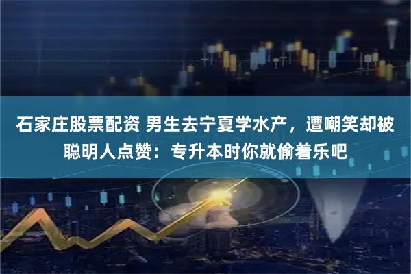 石家庄股票配资 男生去宁夏学水产，遭嘲笑却被聪明人点赞：专升本时你就偷着乐吧